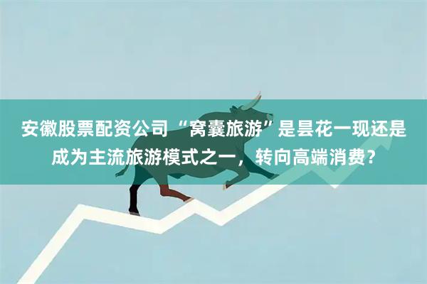 安徽股票配资公司 “窝囊旅游”是昙花一现还是成为主流旅游模式之一，转向高端消费？