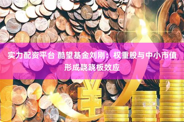 实力配资平台 酷望基金刘刚：权重股与中小市值形成跷跷板效应