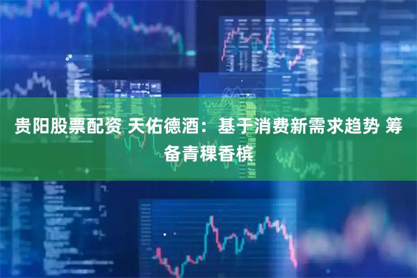 贵阳股票配资 天佑德酒：基于消费新需求趋势 筹备青稞香槟
