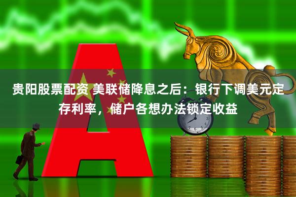 贵阳股票配资 美联储降息之后：银行下调美元定存利率，储户各想办法锁定收益