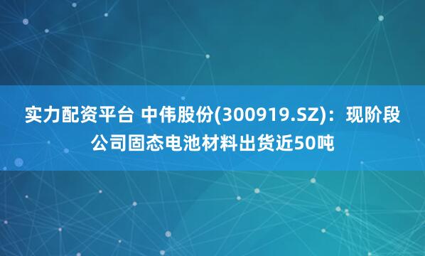 实力配资平台 中伟股份(300919.SZ)：现阶段公司固态电池材料出货近50吨
