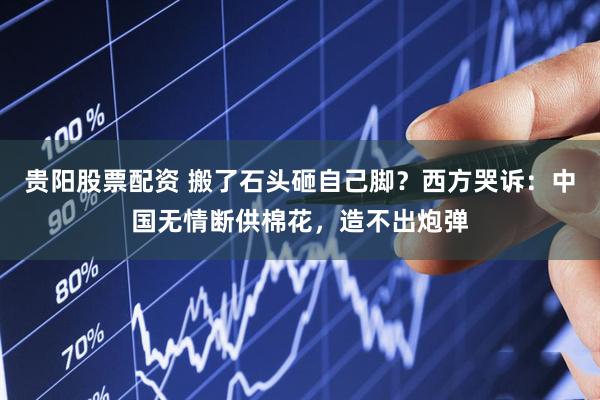 贵阳股票配资 搬了石头砸自己脚？西方哭诉：中国无情断供棉花，造不出炮弹