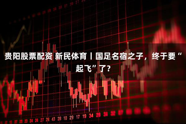贵阳股票配资 新民体育丨国足名宿之子，终于要“起飞”了？
