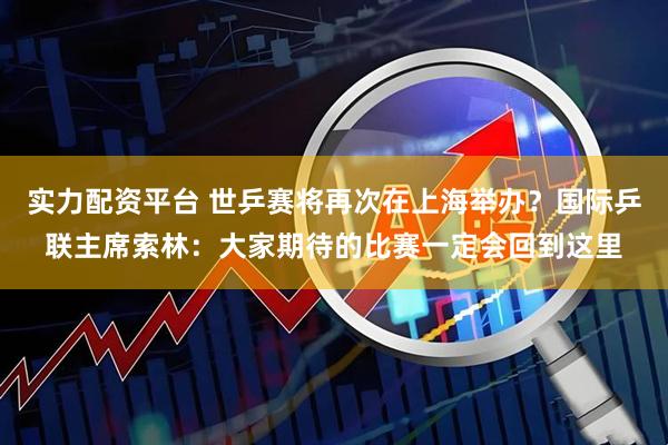 实力配资平台 世乒赛将再次在上海举办？国际乒联主席索林：大家期待的比赛一定会回到这里