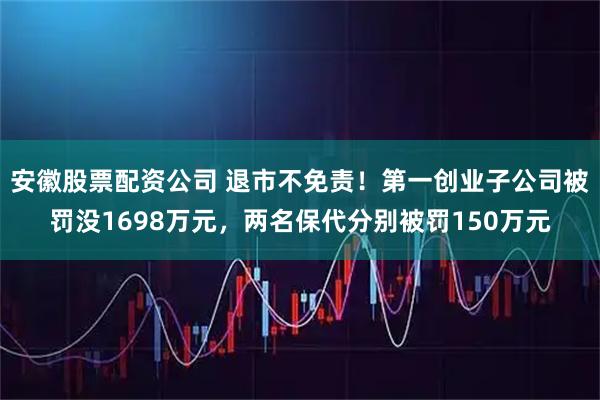 安徽股票配资公司 退市不免责！第一创业子公司被罚没1698万元，两名保代分别被罚150万元