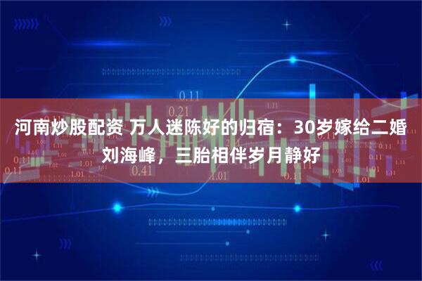 河南炒股配资 万人迷陈好的归宿：30岁嫁给二婚刘海峰，三胎相伴岁月静好