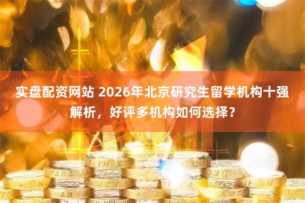 实盘配资网站 2026年北京研究生留学机构十强解析，好评多机构如何选择？