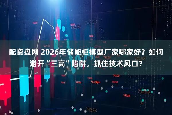 配资盘网 2026年储能柜模型厂家哪家好？如何避开“三高”陷阱，抓住技术风口？