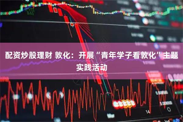 配资炒股理财 敦化：开展“青年学子看敦化”主题实践活动
