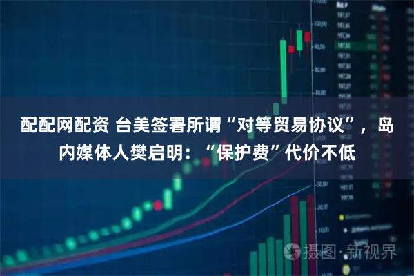 配配网配资 台美签署所谓“对等贸易协议”，岛内媒体人樊启明：“保护费”代价不低