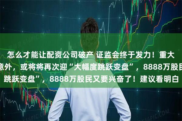怎么才能让配资公司破产 证监会终于发力！重大利空来袭，若是不出意外，或将将再次迎“大幅度跳跃变盘”，8888万股民又要兴奋了！建议看明白