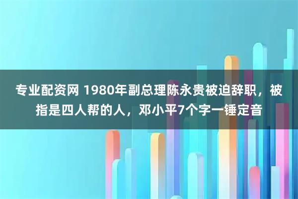 专业配资网 1980年副总理陈永贵被迫辞职，被指是四人帮的人，邓小平7个字一锤定音