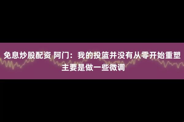 免息炒股配资 阿门：我的投篮并没有从零开始重塑 主要是做一些微调
